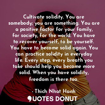 Cultivate solidity. You are somebody; you are something. You are a positive factor for your family, for society, for the world. You have to recover yourself, to be yourself. You have to become solid again. You can practice solidity in everyday life. Every step, every breath you take should help you become more solid. When you have solidity, freedom is there too.