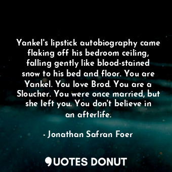 Yankel's lipstick autobiography came flaking off his bedroom ceiling, falling gently like blood-stained snow to his bed and floor. You are Yankel. You love Brod. You are a Sloucher. You were once married, but she left you. You don't believe in an afterlife.