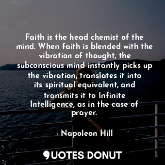 Faith is the head chemist of the mind. When faith is blended with the vibration of thought, the subconscious mind instantly picks up the vibration, translates it into its spiritual equivalent, and transmits it to Infinite Intelligence, as in the case of prayer.