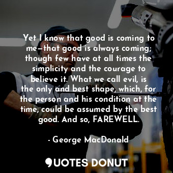 Yet I know that good is coming to me—that good is always coming; though few have at all times the simplicity and the courage to believe it. What we call evil, is the only and best shape, which, for the person and his condition at the time, could be assumed by the best good. And so, FAREWELL.