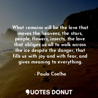 What remains will be the love that moves the heavens, the stars, people, flowers, insects, the love that obliges us all to walk across the ice despite the danger, that fills us with joy and with fear, and gives meaning to everything.