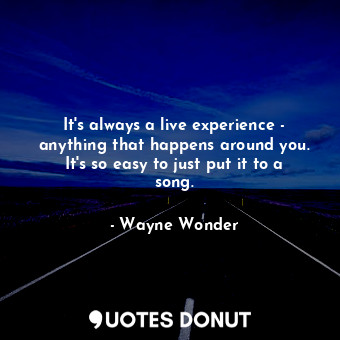It&#39;s always a live experience - anything that happens around you. It&#39;s so easy to just put it to a song.