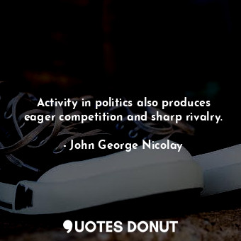 Activity in politics also produces eager competition and sharp rivalry.