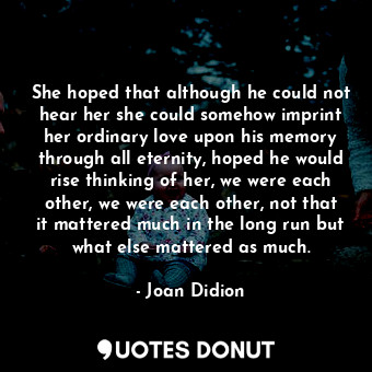 She hoped that although he could not hear her she could somehow imprint her ordinary love upon his memory through all eternity, hoped he would rise thinking of her, we were each other, we were each other, not that it mattered much in the long run but what else mattered as much.