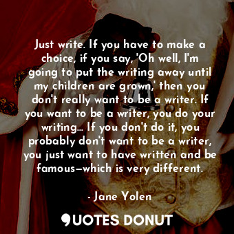 Just write. If you have to make a choice, if you say, 'Oh well, I'm going to put the writing away until my children are grown,' then you don't really want to be a writer. If you want to be a writer, you do your writing... If you don't do it, you probably don't want to be a writer, you just want to have written and be famous—which is very different.