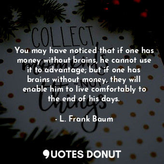 You may have noticed that if one has money without brains, he cannot use it to advantage; but if one has brains without money, they will enable him to live comfortably to the end of his days.