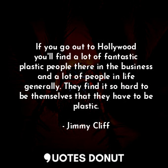 If you go out to Hollywood you&#39;ll find a lot of fantastic plastic people there in the business and a lot of people in life generally. They find it so hard to be themselves that they have to be plastic.