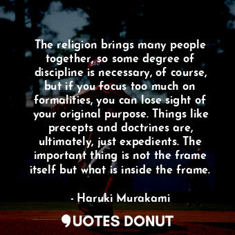 The religion brings many people together, so some degree of discipline is necessary, of course, but if you focus too much on formalities, you can lose sight of your original purpose. Things like precepts and doctrines are, ultimately, just expedients. The important thing is not the frame itself but what is inside the frame.