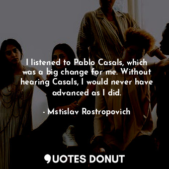  I listened to Pablo Casals, which was a big change for me. Without hearing Casal... - Mstislav Rostropovich - Quotes Donut