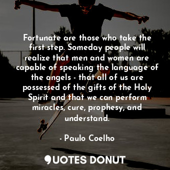 Fortunate are those who take the first step. Someday people will realize that men and women are capable of speaking the language of the angels - that all of us are possessed of the gifts of the Holy Spirit and that we can perform miracles, cure, prophesy, and understand.