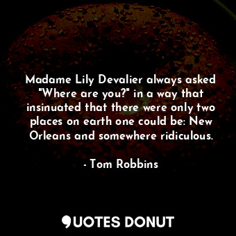 Madame Lily Devalier always asked "Where are you?" in a way that insinuated that there were only two places on earth one could be: New Orleans and somewhere ridiculous.