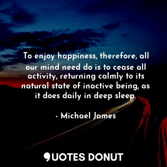  To enjoy happiness, therefore, all our mind need do is to cease all activity, re... - Michael James - Quotes Donut