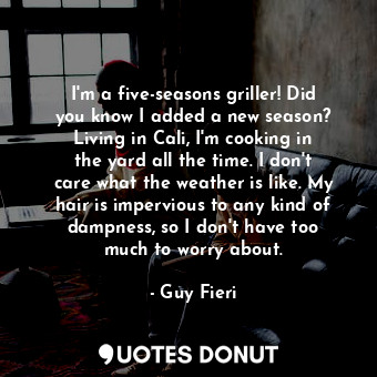 I&#39;m a five-seasons griller! Did you know I added a new season? Living in Cali, I&#39;m cooking in the yard all the time. I don&#39;t care what the weather is like. My hair is impervious to any kind of dampness, so I don&#39;t have too much to worry about.