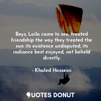 Boys, Laila came to see, treated friendship the way they treated the sun: its existence undisputed; its radiance best enjoyed, not beheld directly.