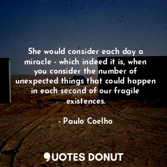 She would consider each day a miracle - which indeed it is, when you consider the number of unexpected things that could happen in each second of our fragile existences.