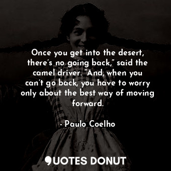 Once you get into the desert, there’s no going back,” said the camel driver. “And, when you can’t go back, you have to worry only about the best way of moving forward.