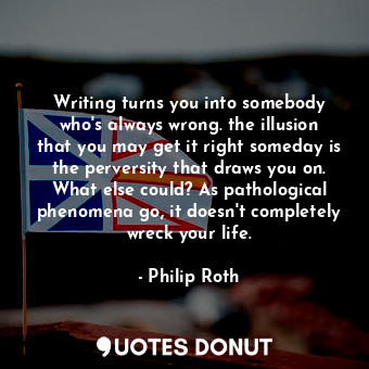 Writing turns you into somebody who's always wrong. the illusion that you may get it right someday is the perversity that draws you on. What else could? As pathological phenomena go, it doesn't completely wreck your life.