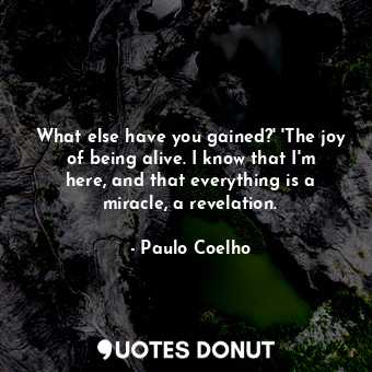 What else have you gained?' 'The joy of being alive. I know that I'm here, and that everything is a miracle, a revelation.