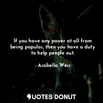  If you have any power at all from being popular, then you have a duty to help pe... - Arabella Weir - Quotes Donut