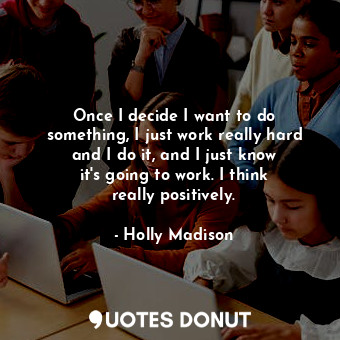 Once I decide I want to do something, I just work really hard and I do it, and I just know it&#39;s going to work. I think really positively.