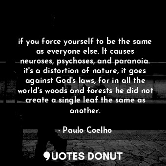 if you force yourself to be the same as everyone else. It causes neuroses, psychoses, and paranoia. it's a distortion of nature, it goes against God's laws, for in all the world's woods and forests he did not create a single leaf the same as another.