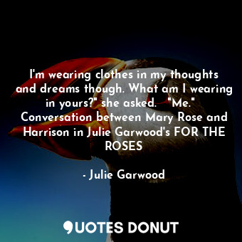 I'm wearing clothes in my thoughts and dreams though. What am I wearing in yours?" she asked.   "Me."   Conversation between Mary Rose and Harrison in Julie Garwood's FOR THE ROSES
