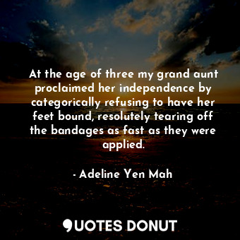 At the age of three my grand aunt proclaimed her independence by categorically refusing to have her feet bound, resolutely tearing off the bandages as fast as they were applied.