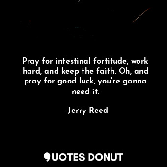 Pray for intestinal fortitude, work hard, and keep the faith. Oh, and pray for good luck, you&#39;re gonna need it.