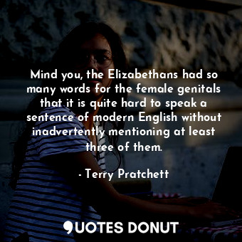 Mind you, the Elizabethans had so many words for the female genitals that it is quite hard to speak a sentence of modern English without inadvertently mentioning at least three of them.