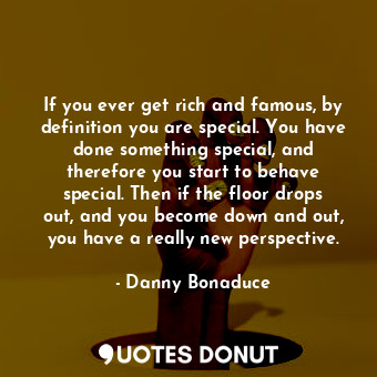 If you ever get rich and famous, by definition you are special. You have done something special, and therefore you start to behave special. Then if the floor drops out, and you become down and out, you have a really new perspective.