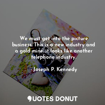 We must get into the picture business. This is a new industry and a gold mine. it looks like another telephone industry.