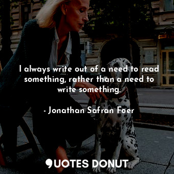 I always write out of a need to read something, rather than a need to write something.