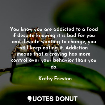 You know you are addicted to a food if despite knowing it is bad for you and despite wanting to change, you still keep eating it. Addiction means that a craving has more control over your behavior than you do.