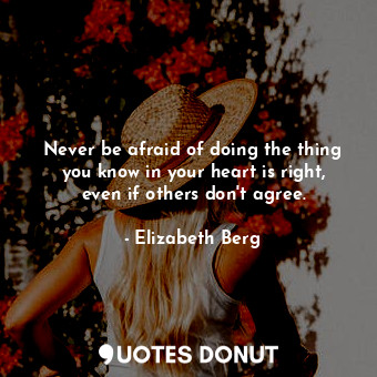 Never be afraid of doing the thing you know in your heart is right, even if others don't agree.