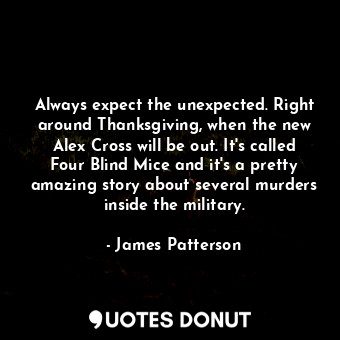 Always expect the unexpected. Right around Thanksgiving, when the new Alex Cross will be out. It's called Four Blind Mice and it's a pretty amazing story about several murders inside the military.