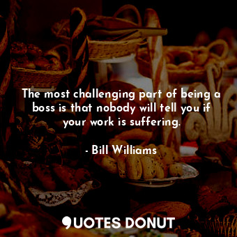 The most challenging part of being a boss is that nobody will tell you if your work is suffering.