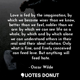 Love is fed by the imagination, by which we become wiser than we know, better than we feel, nobler than we are: by which we can see life as a whole, by which and by which alone we can understand others in their real and their ideal relation. Only what is fine, and finely conceived can feed love. But anything will feed hate.