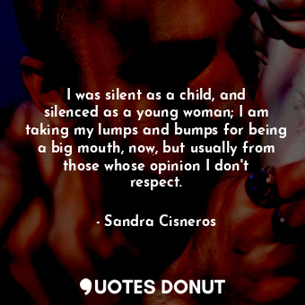 I was silent as a child, and silenced as a young woman; I am taking my lumps and bumps for being a big mouth, now, but usually from those whose opinion I don&#39;t respect.
