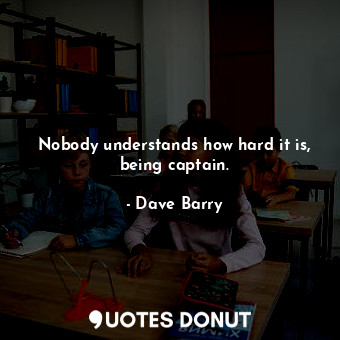 Nobody understands how hard it is, being captain.