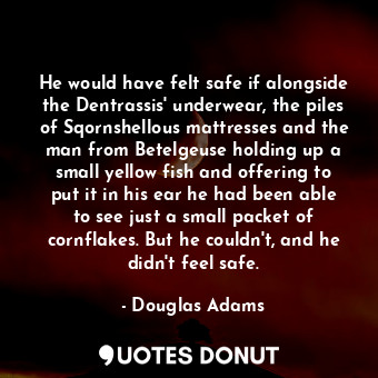 He would have felt safe if alongside the Dentrassis' underwear, the piles of Sqornshellous mattresses and the man from Betelgeuse holding up a small yellow fish and offering to put it in his ear he had been able to see just a small packet of cornflakes. But he couldn't, and he didn't feel safe.