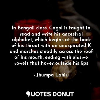 In Bengali class, Gogol is taught to read and write his ancestral alphabet, which begins at the back of his throat with an unaspirated K and marches steadily across the roof of his mouth, ending with elusive vowels that hover outside his lips