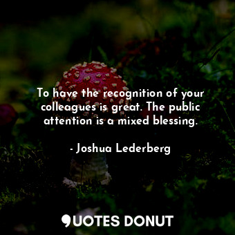 To have the recognition of your colleagues is great. The public attention is a mixed blessing.