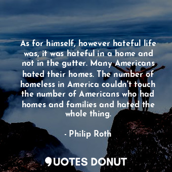 As for himself, however hateful life was, it was hateful in a home and not in the gutter. Many Americans hated their homes. The number of homeless in America couldn't touch the number of Americans who had homes and families and hated the whole thing.
