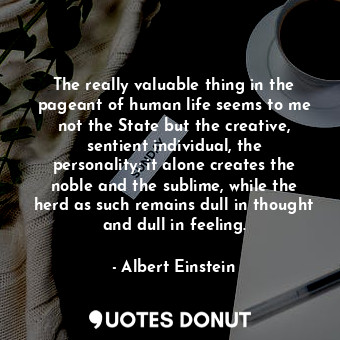 The really valuable thing in the pageant of human life seems to me not the State but the creative, sentient individual, the personality; it alone creates the noble and the sublime, while the herd as such remains dull in thought and dull in feeling.