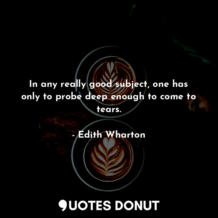 In any really good subject, one has only to probe deep enough to come to tears.