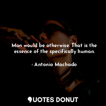 Man would be otherwise. That is the essence of the specifically human.