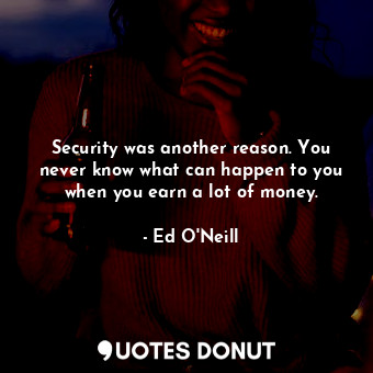 Security was another reason. You never know what can happen to you when you earn a lot of money.
