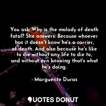 You ask: Why is the malady of death fatal? She answers: Because whoever has it doesn't know he's a carrier, of death. And also because he's like to die without any life to die to, and without evn knowing that's what he's doing.
