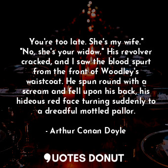 You're too late. She's my wife." "No, she's your widow." His revolver cracked, and I saw the blood spurt from the front of Woodley's waistcoat. He spun round with a scream and fell upon his back, his hideous red face turning suddenly to a dreadful mottled pallor.