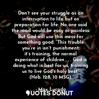 Don’t see your struggle as an interruption to life but as preparation for life. No one said the road would be easy or painless. But God will use this mess for something good. “This trouble you’re in isn’t punishment; it’s training, the normal experience of children . . . God is doing what is best for us, training us to live God’s holy best” (Heb. 12:8, 10 MSG).